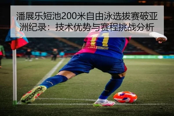 潘展乐短池200米自由泳选拔赛破亚洲纪录：技术优势与赛程挑战分析